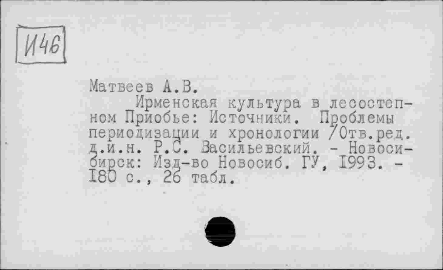 ﻿ИМ
Матвеев А.З.
Ирменская культура в лесостепном Приобье: Источники. Проблемы периодизации и хронологии /Отв.ред. д.и.н. Р.о. Васильевский. - Новосибирск: Изд-во Новосиб. ГУ, 1993. -180 с., 26 табл.